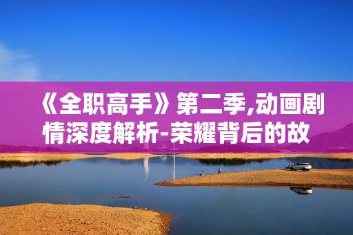 《全职高手》第二季,动画剧情深度解析-荣耀背后的故事
