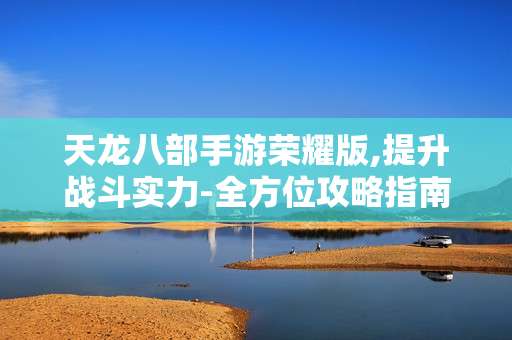 天龙八部手游荣耀版,提升战斗实力-全方位攻略指南
