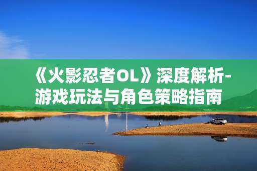《火影忍者OL》深度解析-游戏玩法与角色策略指南 《火影忍者OL》深度解析-游戏玩法与角色策略指南