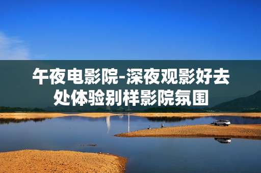 午夜电影院-深夜观影好去处体验别样影院氛围