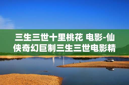 三生三世十里桃花 电影-仙侠奇幻巨制三生三世电影精彩呈现 三生三世十里桃花 电影-仙侠奇幻巨制三生三世电影精彩呈现