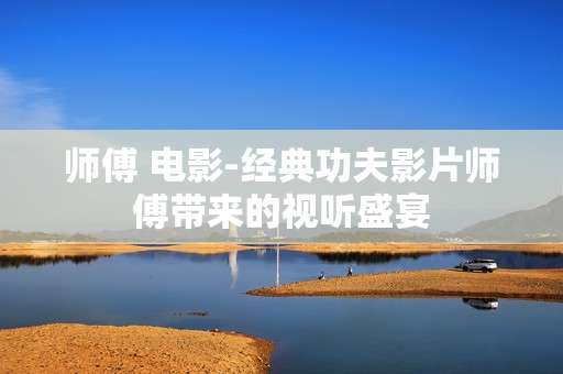 师傅 电影-经典功夫影片师傅带来的视听盛宴 师傅 电影-经典功夫影片师傅带来的视听盛宴