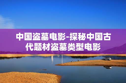 中国盗墓电影-探秘中国古代题材盗墓类型电影