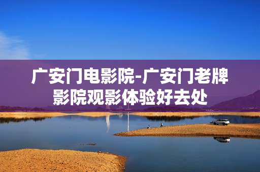 广安门电影院-广安门老牌影院观影体验好去处