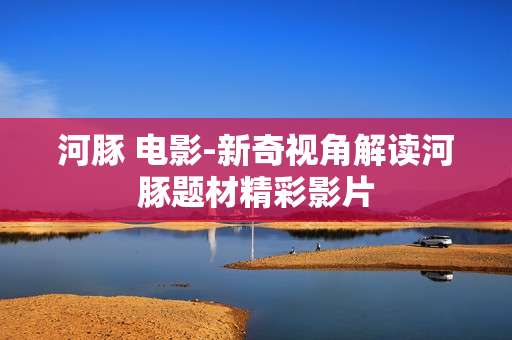 河豚 电影-新奇视角解读河豚题材精彩影片