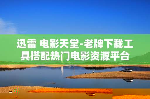 迅雷 电影天堂-老牌下载工具搭配热门电影资源平台 迅雷 电影天堂-老牌下载工具搭配热门电影资源平台