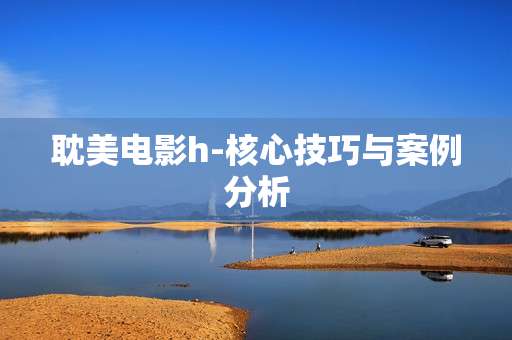 耽美电影h-核心技巧与案例分析 耽美电影h-核心技巧与案例分析