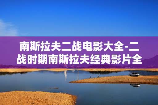 南斯拉夫二战电影大全-二战时期南斯拉夫经典影片全收录
