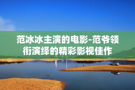 范冰冰主演的电影-范爷领衔演绎的精彩影视佳作