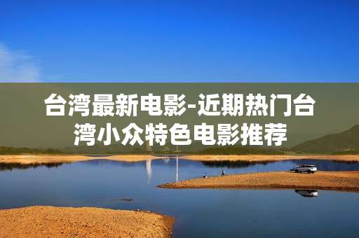 台湾最新电影-近期热门台湾小众特色电影推荐 台湾最新电影-近期热门台湾小众特色电影推荐