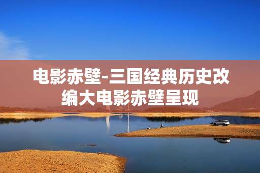 电影赤壁-三国经典历史改编大电影赤壁呈现