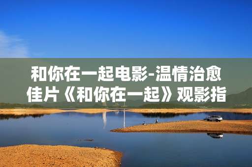 和你在一起电影-温情治愈佳片《和你在一起》观影指南