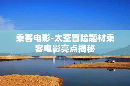 乘客电影-太空冒险题材乘客电影亮点揭秘
