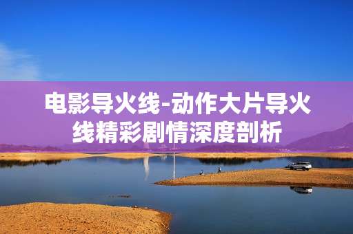 电影导火线-动作大片导火线精彩剧情深度剖析