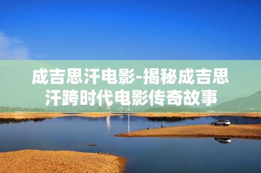 成吉思汗电影-揭秘成吉思汗跨时代电影传奇故事