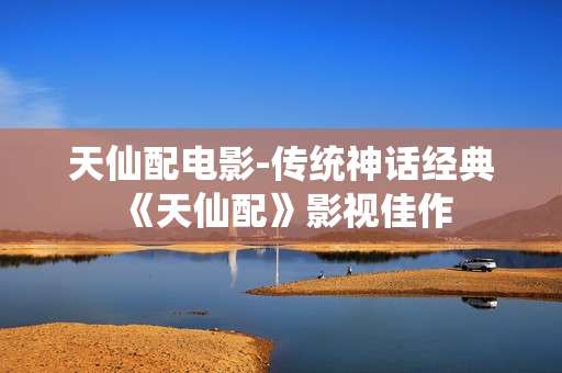天仙配电影-传统神话经典《天仙配》影视佳作 天仙配电影-传统神话经典《天仙配》影视佳作