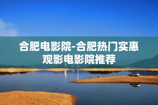合肥电影院-合肥热门实惠观影电影院推荐