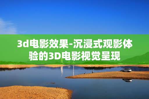 3d电影效果-沉浸式观影体验的3D电影视觉呈现