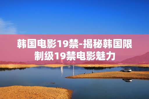 韩国电影19禁-揭秘韩国限制级19禁电影魅力 韩国电影19禁-揭秘韩国限制级19禁电影魅力