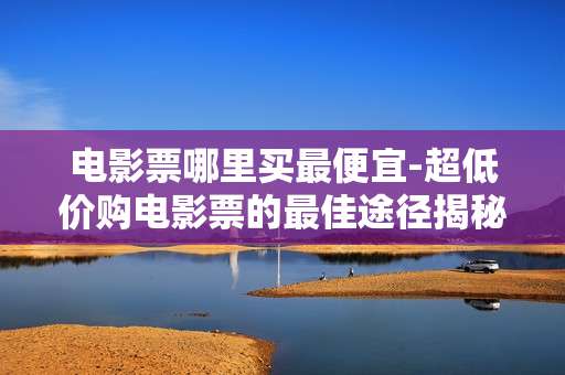 电影票哪里买最便宜-超低价购电影票的最佳途径揭秘 电影票哪里买最便宜-超低价购电影票的最佳途径揭秘