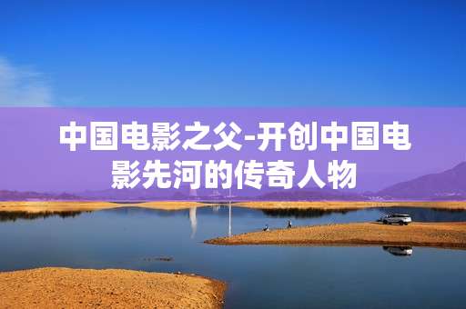 中国电影之父-开创中国电影先河的传奇人物