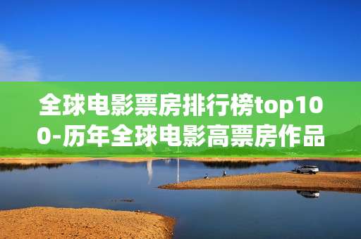 全球电影票房排行榜top100-历年全球电影高票房作品前100排名情况