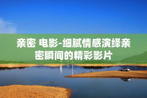 亲密 电影-细腻情感演绎亲密瞬间的精彩影片
