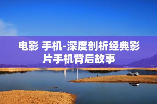 电影 手机-深度剖析经典影片手机背后故事