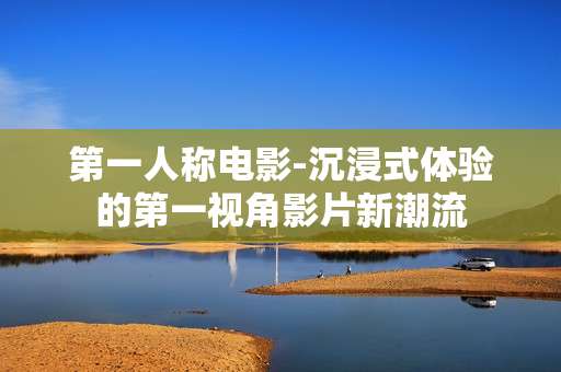 第一人称电影-沉浸式体验的第一视角影片新潮流 第一人称电影-沉浸式体验的第一视角影片新潮流