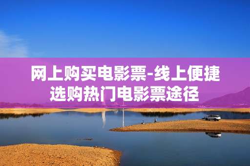 网上购买电影票-线上便捷选购热门电影票途径