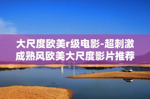 大尺度欧美r级电影-超刺激成熟风欧美大尺度影片推荐