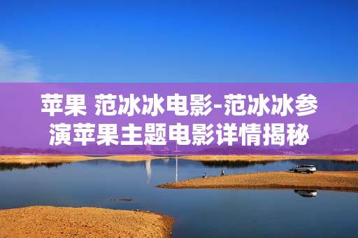 苹果 范冰冰电影-范冰冰参演苹果主题电影详情揭秘