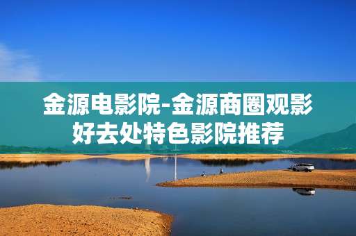金源电影院-金源商圈观影好去处特色影院推荐