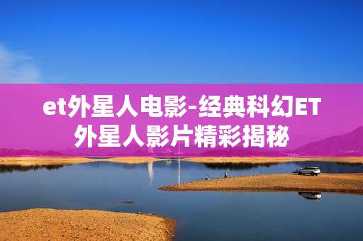 et外星人电影-经典科幻ET外星人影片精彩揭秘 et外星人电影-经典科幻ET外星人影片精彩揭秘