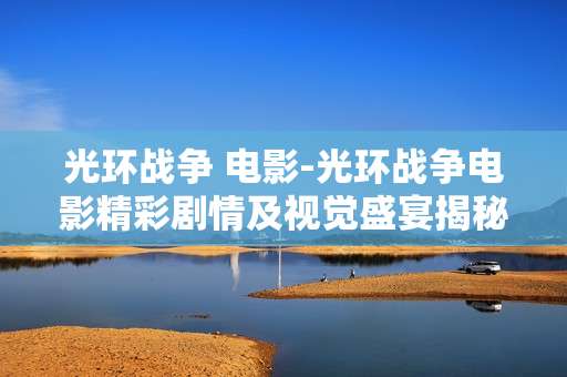 光环战争 电影-光环战争电影精彩剧情及视觉盛宴揭秘