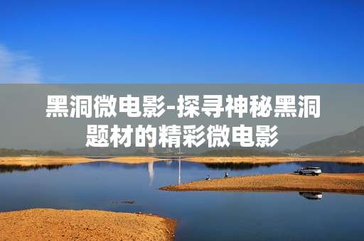 黑洞微电影-探寻神秘黑洞题材的精彩微电影