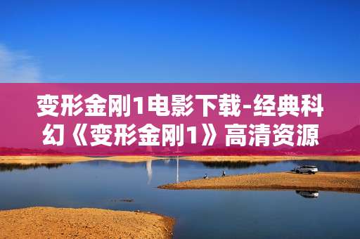 变形金刚1电影下载-经典科幻《变形金刚1》高清资源免费获取