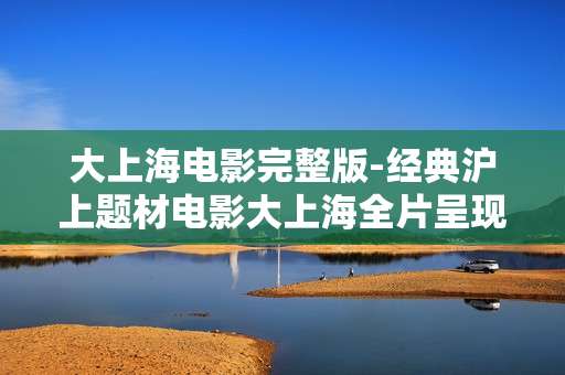大上海电影完整版-经典沪上题材电影大上海全片呈现 大上海电影完整版-经典沪上题材电影大上海全片呈现