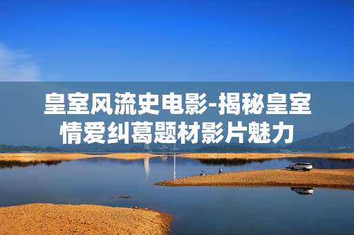 皇室风流史电影-揭秘皇室情爱纠葛题材影片魅力