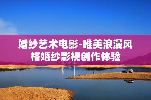 婚纱艺术电影-唯美浪漫风格婚纱影视创作体验