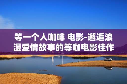 等一个人咖啡 电影-邂逅浪漫爱情故事的等咖电影佳作