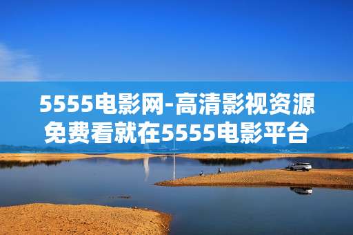 5555电影网-高清影视资源免费看就在5555电影平台
