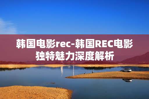 韩国电影rec-韩国REC电影独特魅力深度解析
