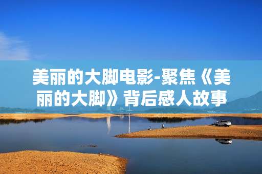 美丽的大脚电影-聚焦《美丽的大脚》背后感人故事