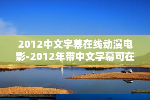 2012中文字幕在线动漫电影-2012年带中文字幕可在线观看动漫影片