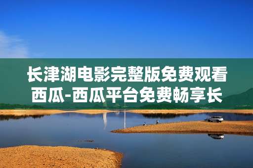 长津湖电影完整版免费观看西瓜-西瓜平台免费畅享长津湖电影全内容