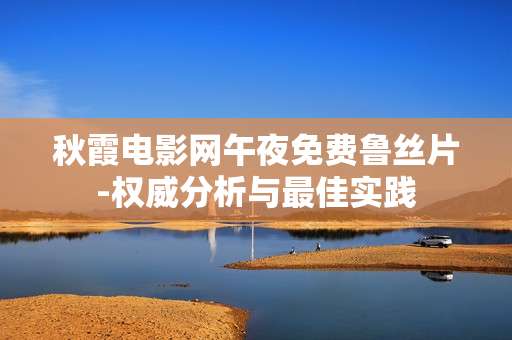 秋霞电影网午夜免费鲁丝片-权威分析与最佳实践