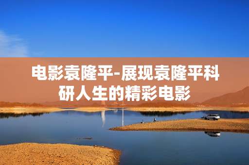 电影袁隆平-展现袁隆平科研人生的精彩电影