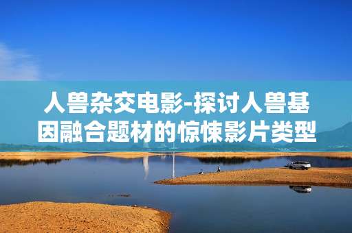 人兽杂交电影-探讨人兽基因融合题材的惊悚影片类型