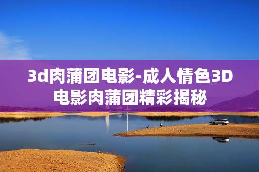 3d肉蒲团电影-成人情色3D电影肉蒲团精彩揭秘